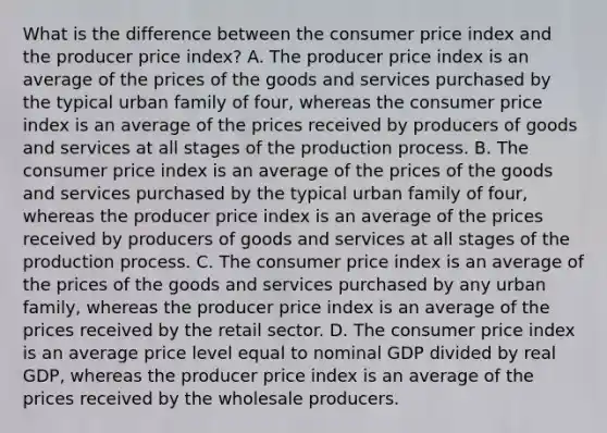 What is the difference between the consumer price index and the producer price​ index? A. The producer price index is an average of the prices of the goods and services purchased by the typical urban family of​ four, whereas the consumer price index is an average of the prices received by producers of goods and services at all stages of the production process. B. The consumer price index is an average of the prices of the goods and services purchased by the typical urban family of​ four, whereas the producer price index is an average of the prices received by producers of goods and services at all stages of the production process. C. The consumer price index is an average of the prices of the goods and services purchased by any urban​ family, whereas the producer price index is an average of the prices received by the retail sector. D. The consumer price index is an average price level equal to nominal GDP divided by real​ GDP, whereas the producer price index is an average of the prices received by the wholesale producers.