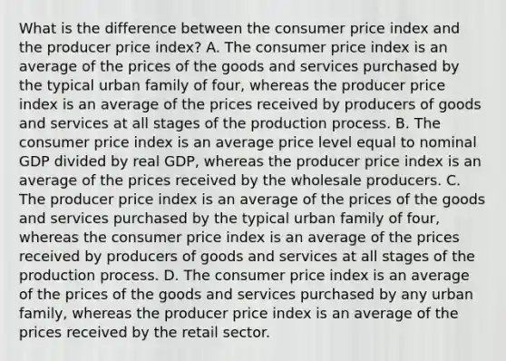 What is the difference between the consumer price index and the producer price​ index? A. The consumer price index is an average of the prices of the goods and services purchased by the typical urban family of​ four, whereas the producer price index is an average of the prices received by producers of goods and services at all stages of the production process. B. The consumer price index is an average price level equal to nominal GDP divided by real​ GDP, whereas the producer price index is an average of the prices received by the wholesale producers. C. The producer price index is an average of the prices of the goods and services purchased by the typical urban family of​ four, whereas the consumer price index is an average of the prices received by producers of goods and services at all stages of the production process. D. The consumer price index is an average of the prices of the goods and services purchased by any urban​ family, whereas the producer price index is an average of the prices received by the retail sector.