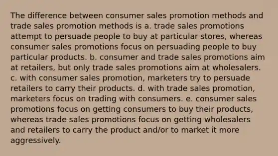 The difference between consumer sales promotion methods and trade sales promotion methods is a. trade sales promotions attempt to persuade people to buy at particular stores, whereas consumer sales promotions focus on persuading people to buy particular products. b. consumer and trade sales promotions aim at retailers, but only trade sales promotions aim at wholesalers. c. with consumer sales promotion, marketers try to persuade retailers to carry their products. d. with trade sales promotion, marketers focus on trading with consumers. e. consumer sales promotions focus on getting consumers to buy their products, whereas trade sales promotions focus on getting wholesalers and retailers to carry the product and/or to market it more aggressively.