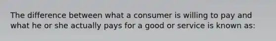 The difference between what a consumer is willing to pay and what he or she actually pays for a good or service is known as: