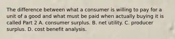 The difference between what a consumer is willing to pay for a unit of a good and what must be paid when actually buying it is called Part 2 A. consumer surplus. B. net utility. C. producer surplus. D. cost benefit analysis.