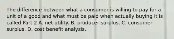 The difference between what a consumer is willing to pay for a unit of a good and what must be paid when actually buying it is called Part 2 A. net utility. B. producer surplus. C. consumer surplus. D. cost benefit analysis.