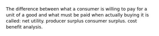 The difference between what a consumer is willing to pay for a unit of a good and what must be paid when actually buying it is called: net utility. producer surplus consumer surplus. cost benefit analysis.