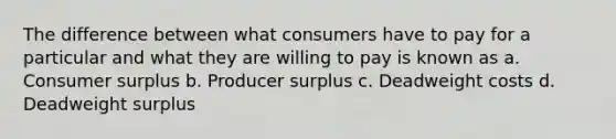 The difference between what consumers have to pay for a particular and what they are willing to pay is known as a. Consumer surplus b. Producer surplus c. Deadweight costs d. Deadweight surplus