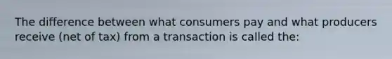 The difference between what consumers pay and what producers receive (net of tax) from a transaction is called the: