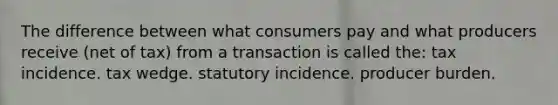 The difference between what consumers pay and what producers receive (net of tax) from a transaction is called the: tax incidence. tax wedge. statutory incidence. producer burden.