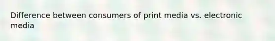 Difference between consumers of print media vs. electronic media