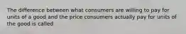 The difference between what consumers are willing to pay for units of a good and the price consumers actually pay for units of the good is called