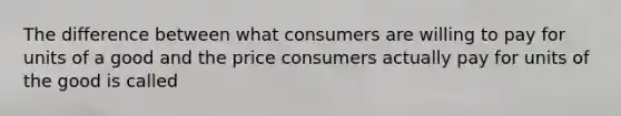 The difference between what consumers are willing to pay for units of a good and the price consumers actually pay for units of the good is called