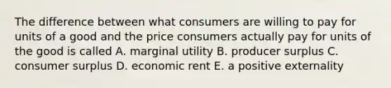 The difference between what consumers are willing to pay for units of a good and the price consumers actually pay for units of the good is called A. marginal utility B. producer surplus C. consumer surplus D. economic rent E. a positive externality