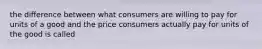 the difference between what consumers are willing to pay for units of a good and the price consumers actually pay for units of the good is called