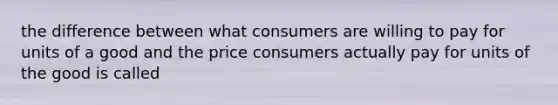 the difference between what consumers are willing to pay for units of a good and the price consumers actually pay for units of the good is called