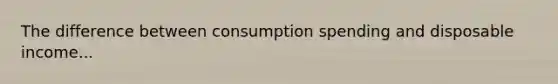 The difference between consumption spending and disposable income...