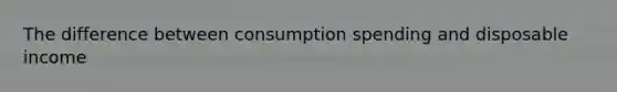 The difference between consumption spending and disposable income