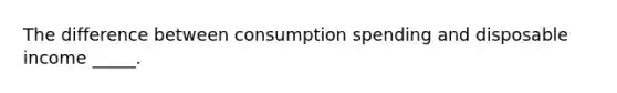 The difference between consumption spending and disposable income _____.