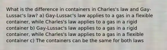 What is the difference in containers in Charles's law and Gay-Lussac's law? a) Gay-Lussac's law applies to a gas in a flexible container, while Charles's law applies to a gas in a rigid container b) Gay-Lussac's law applies to a gas in a rigid container, while Charles's law applies to a gas in a flexible container c) The containers can be the same for both laws