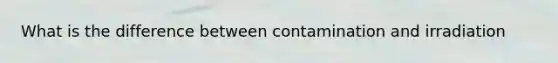 What is the difference between contamination and irradiation
