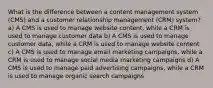 What is the difference between a content management system (CMS) and a customer relationship management (CRM) system? a) A CMS is used to manage website content, while a CRM is used to manage customer data b) A CMS is used to manage customer data, while a CRM is used to manage website content c) A CMS is used to manage email marketing campaigns, while a CRM is used to manage social media marketing campaigns d) A CMS is used to manage paid advertising campaigns, while a CRM is used to manage organic search campaigns