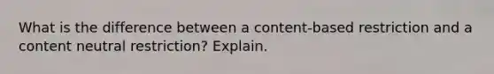 What is the difference between a content-based restriction and a content neutral restriction? Explain.