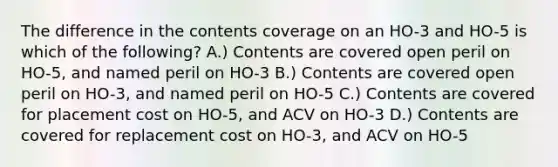 The difference in the contents coverage on an HO-3 and HO-5 is which of the following? A.) Contents are covered open peril on HO-5, and named peril on HO-3 B.) Contents are covered open peril on HO-3, and named peril on HO-5 C.) Contents are covered for placement cost on HO-5, and ACV on HO-3 D.) Contents are covered for replacement cost on HO-3, and ACV on HO-5