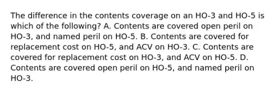 The difference in the contents coverage on an HO-3 and HO-5 is which of the following? A. Contents are covered open peril on HO-3, and named peril on HO-5. B. Contents are covered for replacement cost on HO-5, and ACV on HO-3. C. Contents are covered for replacement cost on HO-3, and ACV on HO-5. D. Contents are covered open peril on HO-5, and named peril on HO-3.