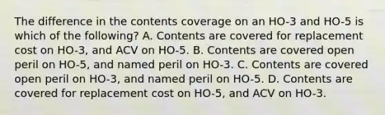 The difference in the contents coverage on an HO-3 and HO-5 is which of the following? A. Contents are covered for replacement cost on HO-3, and ACV on HO-5. B. Contents are covered open peril on HO-5, and named peril on HO-3. C. Contents are covered open peril on HO-3, and named peril on HO-5. D. Contents are covered for replacement cost on HO-5, and ACV on HO-3.