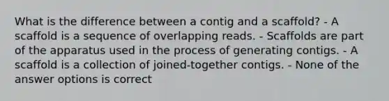 What is the difference between a contig and a scaffold? - A scaffold is a sequence of overlapping reads. - Scaffolds are part of the apparatus used in the process of generating contigs. - A scaffold is a collection of joined-together contigs. - None of the answer options is correct