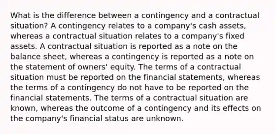 What is the difference between a contingency and a contractual situation? A contingency relates to a company's cash assets, whereas a contractual situation relates to a company's fixed assets. A contractual situation is reported as a note on the balance sheet, whereas a contingency is reported as a note on the statement of owners' equity. The terms of a contractual situation must be reported on the financial statements, whereas the terms of a contingency do not have to be reported on the financial statements. The terms of a contractual situation are known, whereas the outcome of a contingency and its effects on the company's financial status are unknown.