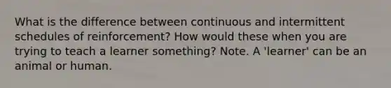 What is the difference between continuous and intermittent schedules of reinforcement? How would these when you are trying to teach a learner something? Note. A 'learner' can be an animal or human.