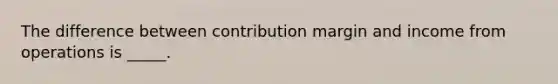 The difference between contribution margin and income from operations is _____.