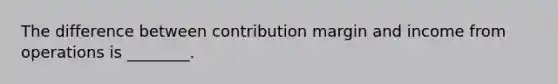 The difference between contribution margin and income from operations is ________.