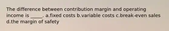 The difference between contribution margin and operating income is _____. a.fixed costs b.variable costs c.break-even sales d.the margin of safety