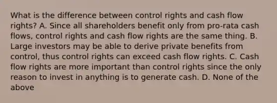 What is the difference between control rights and cash flow rights? A. Since all shareholders benefit only from pro-rata cash flows, control rights and cash flow rights are the same thing. B. Large investors may be able to derive private benefits from control, thus control rights can exceed cash flow rights. C. Cash flow rights are more important than control rights since the only reason to invest in anything is to generate cash. D. None of the above