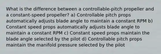 What is the difference between a controllable-pitch propeller and a constant-speed propeller? a) Controllable pitch props automatically adjusts blade angle to maintain a constant RPM b) Constant speed props automatically adjusts blade angle to maintain a constant RPM c) Constant speed props maintain the blade angle selected by the pilot d) Controllable pitch props maintain the manifold pressure selected by the pilot