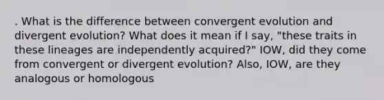 . What is the difference between convergent evolution and divergent evolution? What does it mean if I say, "these traits in these lineages are independently acquired?" IOW, did they come from convergent or divergent evolution? Also, IOW, are they analogous or homologous