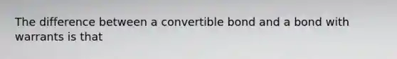 The difference between a convertible bond and a bond with warrants is that