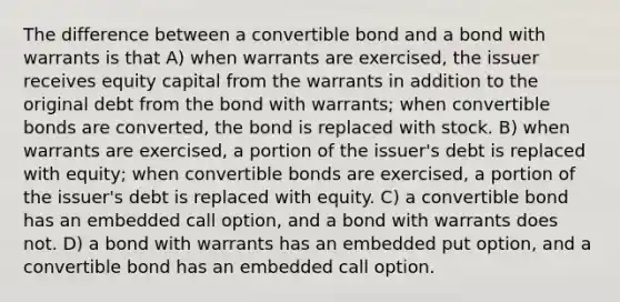 The difference between a convertible bond and a bond with warrants is that A) when warrants are exercised, the issuer receives equity capital from the warrants in addition to the original debt from the bond with warrants; when convertible bonds are converted, the bond is replaced with stock. B) when warrants are exercised, a portion of the issuer's debt is replaced with equity; when convertible bonds are exercised, a portion of the issuer's debt is replaced with equity. C) a convertible bond has an embedded call option, and a bond with warrants does not. D) a bond with warrants has an embedded put option, and a convertible bond has an embedded call option.