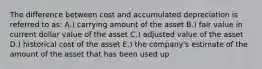 The difference between cost and accumulated depreciation is referred to as: A.) carrying amount of the asset B.) fair value in current dollar value of the asset C.) adjusted value of the asset D.) historical cost of the asset E.) the company's estimate of the amount of the asset that has been used up