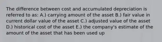 The difference between cost and accumulated depreciation is referred to as: A.) carrying amount of the asset B.) fair value in current dollar value of the asset C.) adjusted value of the asset D.) historical cost of the asset E.) the company's estimate of the amount of the asset that has been used up