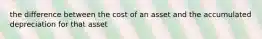 the difference between the cost of an asset and the accumulated depreciation for that asset