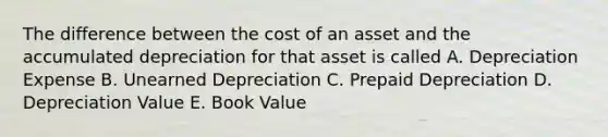 The difference between the cost of an asset and the accumulated depreciation for that asset is called A. Depreciation Expense B. Unearned Depreciation C. Prepaid Depreciation D. Depreciation Value E. Book Value