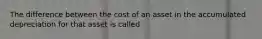 The difference between the cost of an asset in the accumulated depreciation for that asset is called