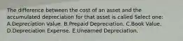 The difference between the cost of an asset and the accumulated depreciation for that asset is called Select one: A.Depreciation Value. B.Prepaid Depreciation. C.Book Value. D.Depreciation Expense. E.Unearned Depreciation.