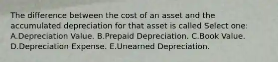 The difference between the cost of an asset and the accumulated depreciation for that asset is called Select one: A.Depreciation Value. B.Prepaid Depreciation. C.Book Value. D.Depreciation Expense. E.Unearned Depreciation.