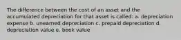 The difference between the cost of an asset and the accumulated depreciation for that asset is called: a. depreciation expense b. unearned depreciation c. prepaid depreciation d. depreciation value e. book value