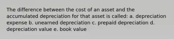 The difference between the cost of an asset and the accumulated depreciation for that asset is called: a. depreciation expense b. unearned depreciation c. prepaid depreciation d. depreciation value e. book value