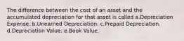 The difference between the cost of an asset and the accumulated depreciation for that asset is called a.Depreciation Expense. b.Unearned Depreciation. c.Prepaid Depreciation. d.Depreciation Value. e.Book Value.