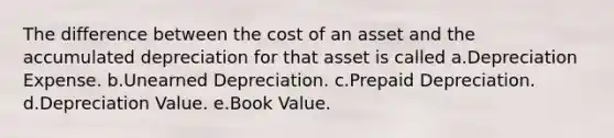 The difference between the cost of an asset and the accumulated depreciation for that asset is called a.Depreciation Expense. b.Unearned Depreciation. c.Prepaid Depreciation. d.Depreciation Value. e.Book Value.