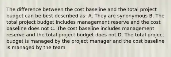 The difference between the cost baseline and the total project budget can be best described as: A. They are synonymous B. The total project budget includes management reserve and the cost baseline does not C. The cost baseline includes management reserve and the total project budget does not D. The total project budget is managed by the project manager and the cost baseline is managed by the team