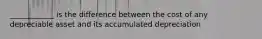 ____________ is the difference between the cost of any depreciable asset and its accumulated depreciation